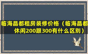 临海晶都租房装修价格（临海晶都休闲200跟300有什么区别）