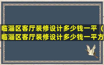 临淄区客厅装修设计多少钱一平（临淄区客厅装修设计多少钱一平方米）