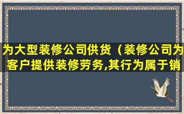 为大型装修公司供货（装修公司为客户提供装修劳务,其行为属于销售服务中的）