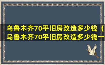 乌鲁木齐70平旧房改造多少钱（乌鲁木齐70平旧房改造多少钱一平米）