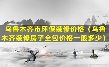 乌鲁木齐市环保装修价格（乌鲁木齐装修房子全包价格一般多少）