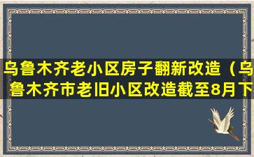 乌鲁木齐老小区房子翻新改造（乌鲁木齐市老旧小区改造截至8月下旬已开工312个）