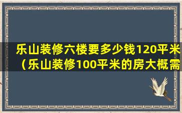 乐山装修六楼要多少钱120平米（乐山装修100平米的房大概需要多少钱）