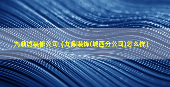 九鼎城装修公司（九鼎装饰(城西分公司)怎么样）