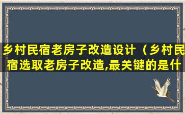 乡村民宿老房子改造设计（乡村民宿选取老房子改造,最关键的是什么）