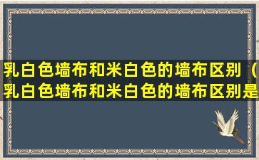 乳白色墙布和米白色的墙布区别（乳白色墙布和米白色的墙布区别是什么）