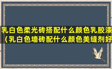 乳白色柔光砖搭配什么颜色乳胶漆（乳白色墙砖配什么颜色美缝剂好看）