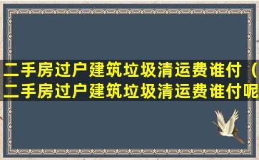 二手房过户建筑垃圾清运费谁付（二手房过户建筑垃圾清运费谁付呢）