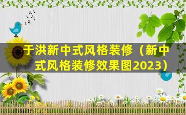 于洪新中式风格装修（新中式风格装修效果图2023）