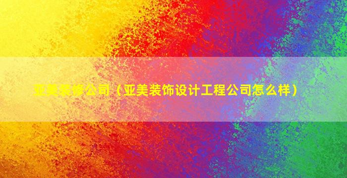 亚美装修公司（亚美装饰设计工程公司怎么样）