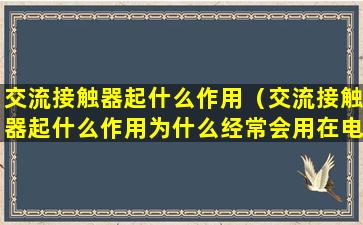 交流接触器起什么作用（交流接触器起什么作用为什么经常会用在电路中）