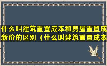 什么叫建筑重置成本和房屋重置成新价的区别（什么叫建筑重置成本和房屋重置成新价的区别和联系）