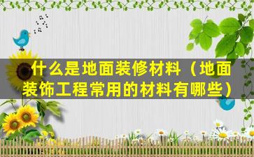 什么是地面装修材料（地面装饰工程常用的材料有哪些）