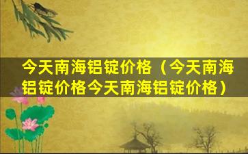 今天南海铝锭价格（今天南海铝锭价格今天南海铝锭价格）