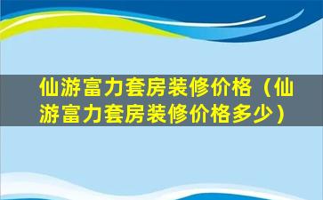 仙游富力套房装修价格（仙游富力套房装修价格多少）