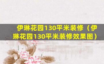 伊琳花园130平米装修（伊琳花园130平米装修效果图）