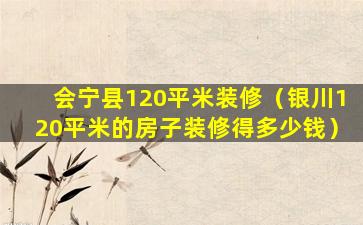 会宁县120平米装修（银川120平米的房子装修得多少钱）