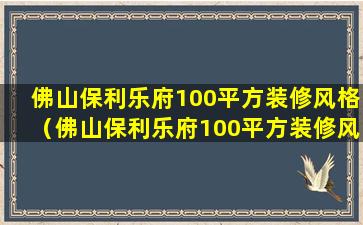 佛山保利乐府100平方装修风格（佛山保利乐府100平方装修风格怎么样）