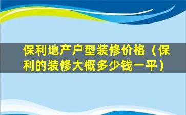 保利地产户型装修价格（保利的装修大概多少钱一平）