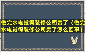 做完水电觉得装修公司贵了（做完水电觉得装修公司贵了怎么回事）