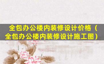 全包办公楼内装修设计价格（全包办公楼内装修设计施工图）