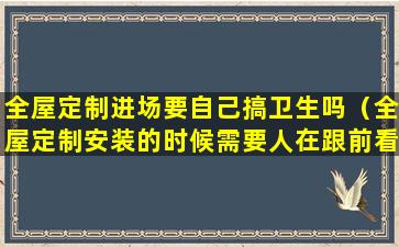 全屋定制进场要自己搞卫生吗（全屋定制安装的时候需要人在跟前看着吗）