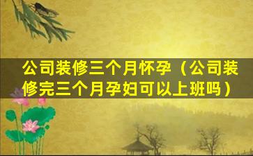 公司装修三个月怀孕（公司装修完三个月孕妇可以上班吗）