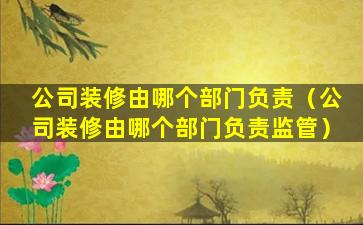 公司装修由哪个部门负责（公司装修由哪个部门负责监管）