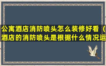 公寓酒店消防喷头怎么装修好看（酒店的消防喷头是根据什么情况运作的）