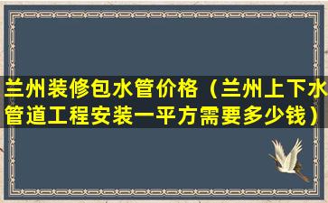 兰州装修包水管价格（兰州上下水管道工程安装一平方需要多少钱）