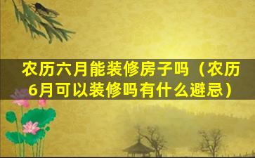 农历六月能装修房子吗（农历6月可以装修吗有什么避忌）