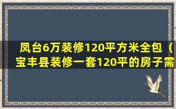 凤台6万装修120平方米全包（宝丰县装修一套120平的房子需要多少钱）