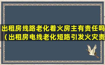 出租房线路老化着火房主有责任吗（出租房电线老化短路引发火灾责任由谁承担）