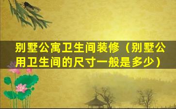 别墅公寓卫生间装修（别墅公用卫生间的尺寸一般是多少）