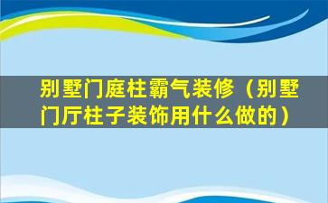 别墅门庭柱霸气装修（别墅门厅柱子装饰用什么做的）