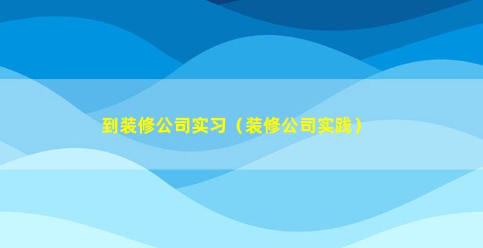 到装修公司实习（装修公司实践）