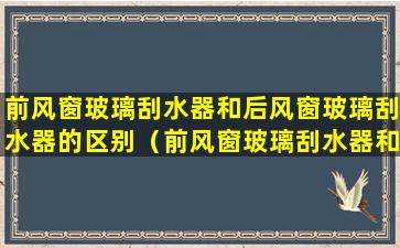 前风窗玻璃刮水器和后风窗玻璃刮水器的区别（前风窗玻璃刮水器和后风窗玻璃刮水器的区别是什么）
