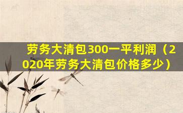 劳务大清包300一平利润（2020年劳务大清包价格多少）