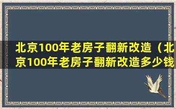 北京100年老房子翻新改造（北京100年老房子翻新改造多少钱）