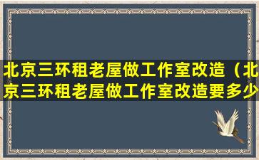 北京三环租老屋做工作室改造（北京三环租老屋做工作室改造要多少钱）