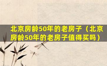 北京房龄50年的老房子（北京房龄50年的老房子值得买吗）