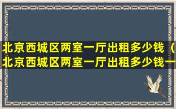 北京西城区两室一厅出租多少钱（北京西城区两室一厅出租多少钱一个月）