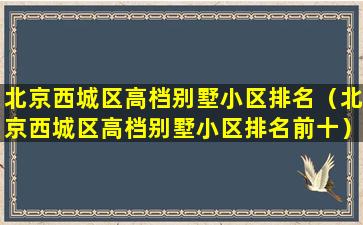 北京西城区高档别墅小区排名（北京西城区高档别墅小区排名前十）