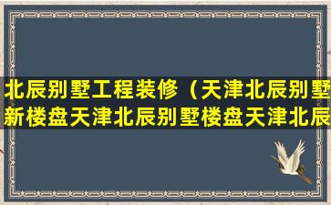 北辰别墅工程装修（天津北辰别墅新楼盘天津北辰别墅楼盘天津北辰天津北辰）