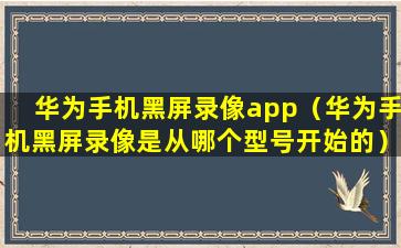 华为手机黑屏录像app（华为手机黑屏录像是从哪个型号开始的）