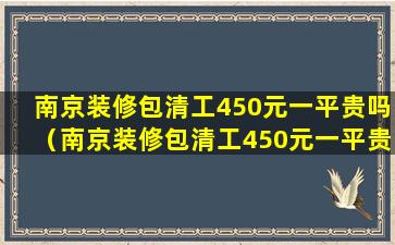 南京装修包清工450元一平贵吗（南京装修包清工450元一平贵吗多少钱）