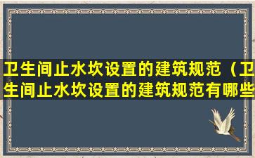 卫生间止水坎设置的建筑规范（卫生间止水坎设置的建筑规范有哪些）