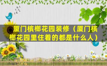 厦门槟榔花园装修（厦门槟榔花园里住着的都是什么人）