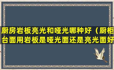 厨房岩板亮光和哑光哪种好（厨柜台面用岩板是哑光面还是亮光面好）