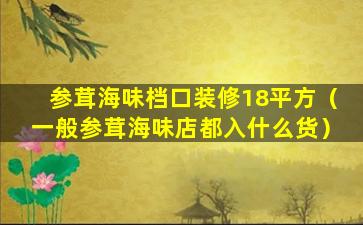 参茸海味档口装修18平方（一般参茸海味店都入什么货）